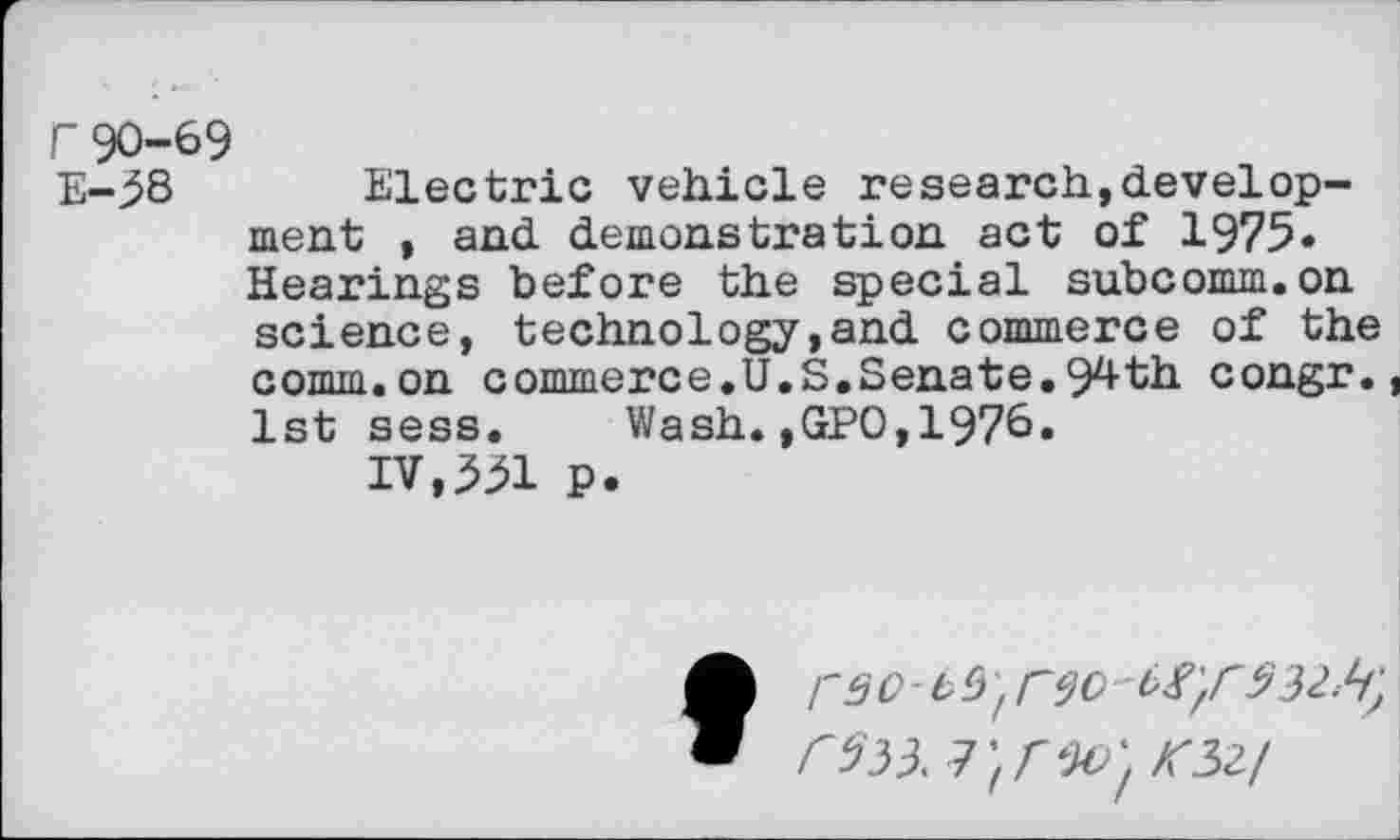 ﻿r 90-69
E-^8 Electric vehicle research,development , and demonstration act of 1975« Hearings before the special subcomm.on science, technology,and commerce of the comm.on commerce.U.S.Senate.94th congr., 1st sess. Wash.,GPO,1970.
IV,^1 p.
frao-M'/ r$o -932 Ji) C533. J'frao' K32!